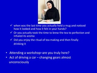  when was the last time you actually held a mug and noticed
how it looked and how it felt in your hands?
 Or you actually took the time to brew the tea to perfection and
inhaled its aroma
 Did you enjoy the ritual of tea making and then finally
drinking it
• Attending a workshop–are you truly here?
• Act of driving a car – changing gears almost
unconsciously
 