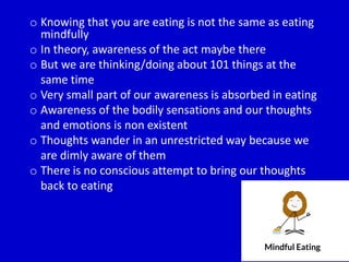 o Knowing that you are eating is not the same as eating
mindfully
o In theory, awareness of the act maybe there
o But we are thinking/doing about 101 things at the
same time
o Very small part of our awareness is absorbed in eating
o Awareness of the bodily sensations and our thoughts
and emotions is non existent
o Thoughts wander in an unrestricted way because we
are dimly aware of them
o There is no conscious attempt to bring our thoughts
back to eating
 