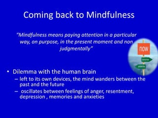 Coming back to Mindfulness
“Mindfulness means paying attention in a particular
way, on purpose, in the present moment and non
judgmentally”
• Dilemma with the human brain
– left to its own devices, the mind wanders between the
past and the future
– oscillates between feelings of anger, resentment,
depression , memories and anxieties
 