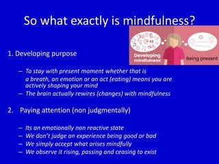 So what exactly is mindfulness?
1. Developing purpose
– To stay with present moment whether that is
a breath, an emotion or an act (eating) means you are
actively shaping your mind
– The brain actually rewires (changes) with mindfulness
2. Paying attention (non judgmentally)
– Its an emotionally non reactive state
– We don’t judge an experience being good or bad
– We simply accept what arises mindfully
– We observe it rising, passing and ceasing to exist
 