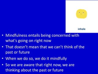 • Mindfulness entails being concerned with
what's going on right now
• That doesn’t mean that we can’t think of the
past or future
• When we do so, we do it mindfully
• So we are aware that right now, we are
thinking about the past or future
 