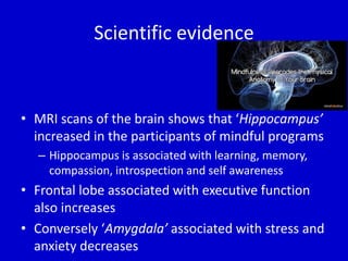 Scientific evidence
• MRI scans of the brain shows that ‘Hippocampus’
increased in the participants of mindful programs
– Hippocampus is associated with learning, memory,
compassion, introspection and self awareness
• Frontal lobe associated with executive function
also increases
• Conversely ‘Amygdala’ associated with stress and
anxiety decreases
 