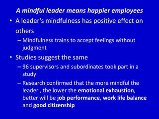 A mindful leader means happier employees
• A leader’s mindfulness has positive effect on
others
– Mindfulness trains to accept feelings without
judgment
• Studies suggest the same
– 96 supervisors and subordinates took part in a
study
– Research confirmed that the more mindful the
leader , the lower the emotional exhaustion,
better will be job performance, work life balance
and good citizenship
 