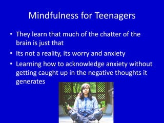 Mindfulness for Teenagers
• They learn that much of the chatter of the
brain is just that
• Its not a reality, its worry and anxiety
• Learning how to acknowledge anxiety without
getting caught up in the negative thoughts it
generates
 