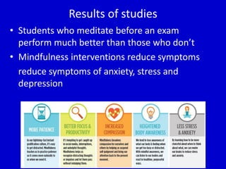 Results of studies
• Students who meditate before an exam
perform much better than those who don’t
• Mindfulness interventions reduce symptoms
reduce symptoms of anxiety, stress and
depression
 