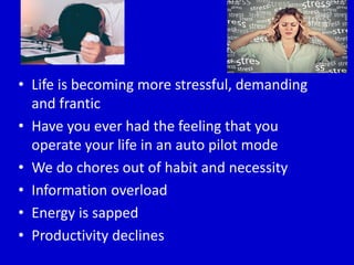 • Life is becoming more stressful, demanding
and frantic
• Have you ever had the feeling that you
operate your life in an auto pilot mode
• We do chores out of habit and necessity
• Information overload
• Energy is sapped
• Productivity declines
 