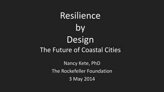 Resilience
by
Design
The Future of Coastal Cities
Nancy Kete, PhD
The Rockefeller Foundation
3 May 2014
 