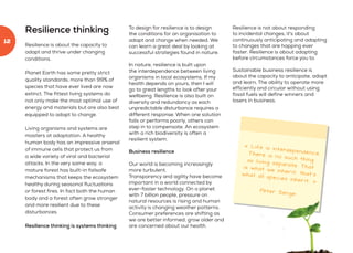 Resilience thinking
Resilience is about the capacity to
adapt and thrive under changing
conditions.
Planet Earth has some pretty strict
quality standards; more than 99% of
species that have ever lived are now
extinct. The fittest living systems do
not only make the most optimal use of
energy and materials but are also best
equipped to adapt to change.
Living organisms and systems are
masters at adaptation. A healthy
human body has an impressive arsenal
of immune cells that protect us from
a wide variety of viral and bacterial
attacks. In the very same way, a
mature forest has built-in failsafe
mechanisms that keeps the ecosystem
healthy during seasonal fluctuations
or forest fires. In fact both the human
body and a forest often grow stronger
and more resilient due to these
disturbances.
Resilience thinking is systems thinking
To design for resilience is to design
the conditions for an organisation to
adapt and change when needed. We
can learn a great deal by looking at
successful strategies found in nature.
In nature, resilience is built upon
the interdependence between living
organisms in local ecosystems. If my
health depends on yours, then I will
go to great lengths to look after your
wellbeing. Resilience is also built on
diversity and redundancy as each
unpredictable disturbance requires a
different response. When one solution
fails or performs poorly, others can
step in to compensate. An ecosystem
with a rich biodiversity is often a
resilient system.
Business resilience
Our world is becoming increasingly
more turbulent.
Transparency and agility have become
important in a world connected by
ever-faster technology. On a planet
with 7 billion people, pressure on
natural resources is rising and human
activity is changing weather patterns.
Consumer preferences are shifting as
we are better informed, grow older and
are concerned about our health.
Resilience is not about responding
to incidental changes, it's about
continuously anticipating and adapting
to changes that are happing ever
faster. Resilience is about adapting
before circumstances force you to.
Sustainable business resilience is
about the capacity to anticipate, adapt
and learn. The ability to operate more
efficiently and circular without using
fossil fuels will define winners and
losers in business.
« Life is interdependence.There is no such thingas living separate. Thatis what we inherit, that’swhat all species inherit. »
Peter Senge
12
 