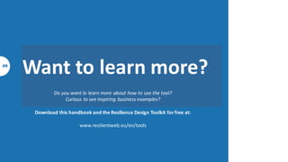 Techniques
Workshop techniques
Workflow
1. Let’s go outside!
2. Discover!
3. Build on your strengths
4. Improve your weaknesses
5. Solving a problem
6. Integrate your externalities
7. Create resilient project
8. Build a vision for resilience
and sustainability
Examples
1. Waste = input
2. Sell functionality
3. Mimic biological design
4. Co-create with suppliers &
clients
5. Build a common purpose
Wanne play?
To go further
The ResilieNtWEB story
What we are reading?
3 4 5
 