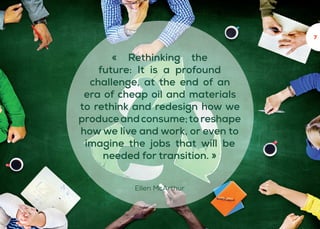 7
« Rethinking the
future: It is a profound
challenge, at the end of an
era of cheap oil and materials
to rethink and redesign how we
produceandconsume;toreshape
how we live and work, or even to
imagine the jobs that will be
needed for transition. »
Ellen McArthur
 