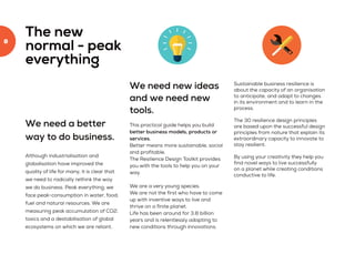 8
We need a better
way to do business.
Although industrialisation and
globalisation have improved the
quality of life for many, it is clear that
we need to radically rethink the way
we do business. Peak everything; we
face peak-consumption in water, food,
fuel and natural resources. We are
measuring peak accumulation of CO2,
toxics and a destabilisation of global
ecosystems on which we are reliant.
The new
normal - peak
everything
We need new ideas
and we need new
tools.
This practical guide helps you build
better business models, products or
services.
Better means more sustainable, social
and profitable.
The Resilience Design Toolkit provides
you with the tools to help you on your
way.
We are a very young species.
We are not the first who have to come
up with inventive ways to live and
thrive on a finite planet.
Life has been around for 3.8 billion
years and is relentlessly adapting to
new conditions through innovations.
Sustainable business resilience is
about the capacity of an organisation
to anticipate, and adapt to changes
in its environment and to learn in the
process.
The 30 resilience design principles
are based upon the successful design
principles from nature that explain its
extraordinary capacity to innovate to
stay resilient.
By using your creativity they help you
find novel ways to live successfully
on a planet while creating conditions
conductive to life.
 