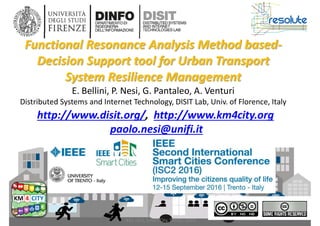 DISIT Lab, Distributed Data Intelligence and Technologies
Distributed Systems and Internet Technologies
Department of Information Engineering (DINFO)
http://www.disit.dinfo.unifi.it
IEEE ISC2, Smart City, Trento, 2016
http://www.disit.org/, http://www.km4city.org
paolo.nesi@unifi.it
Functional Resonance Analysis Method based-
Decision Support tool for Urban Transport
System Resilience Management
E. Bellini, P. Nesi, G. Pantaleo, A. Venturi
Distributed Systems and Internet Technology, DISIT Lab, Univ. of Florence, Italy
 