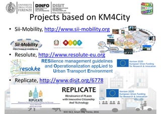 DISIT Lab, Distributed Data Intelligence and Technologies
Distributed Systems and Internet Technologies
Department of Information Engineering (DINFO)
http://www.disit.dinfo.unifi.it
http://www.disit.org
Projects based on KM4City
• Sii-Mobility, http://www.sii-mobility.org
• Resolute, http://www.resolute-eu.org
• Replicate, http://www.disit.org/6778
IEEE ISC2, Smart City, Trento, 2016
 