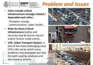 DISIT Lab, Distributed Data Intelligence and Technologies
Distributed Systems and Internet Technologies
Department of Information Engineering (DINFO)
http://www.disit.dinfo.unifi.it
http://www.disit.org
Problem and issues
• Cities include critical
infrastructures strongly related /
depended each other:
Transport, energy,
communication, cyber, health...
• Risks for these Critical
Infrastructure (safety and
security) may be due to natural
and/or human made events.
• UTS, Urban Transport System, is
one of the most challenging since
UTS is the via by which many
problems may propagate but also
the path used by solutions and
the recovery actions.
IEEE ISC2, Smart City, Trento, 2016
 