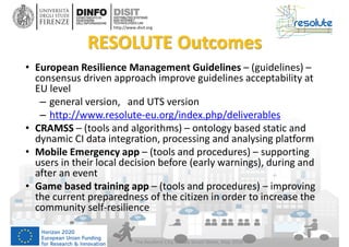 DISIT Lab, Distributed Data Intelligence and Technologies
Distributed Systems and Internet Technologies
Department of Information Engineering (DINFO)
http://www.disit.dinfo.unifi.it
http://www.disit.org
RESOLUTE Outcomes
• European Resilience Management Guidelines – (guidelines) –
consensus driven approach improve guidelines acceptability at
EU level
– general version, and UTS version
– http://www.resolute-eu.org/index.php/deliverables
• CRAMSS – (tools and algorithms) – ontology based static and
dynamic CI data integration, processing and analysing platform
• Mobile Emergency app – (tools and procedures) – supporting
users in their local decision before (early warnings), during and
after an event
• Game based training app – (tools and procedures) – improving
the current preparedness of the citizen in order to increase the
community self-resilience
The Resilient City, Genoa Smart Week, May 2016
 