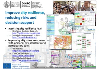 DISIT Lab, Distributed Data Intelligence and Technologies
Distributed Systems and Internet Technologies
Department of Information Engineering (DINFO)
http://www.disit.dinfo.unifi.it
http://www.disit.org
Improve city resilience,
reducing risks and
decision support
The Resilient City, Genoa Smart Week, May 2016
• assessing city resilience level
– Resilience Decision Support,
http://resilienceds.km4city.org
– Smart decision support system,
http://smartds.km4city.org
• improving city users awareness
with personal city assistants and
participatory tools
– Dashboard:
http://dashboard.km4city.org
– Km4City Web App
http://www.km4city.org
– Km4City Mobile App:
http://www.km4city.org/app
 
