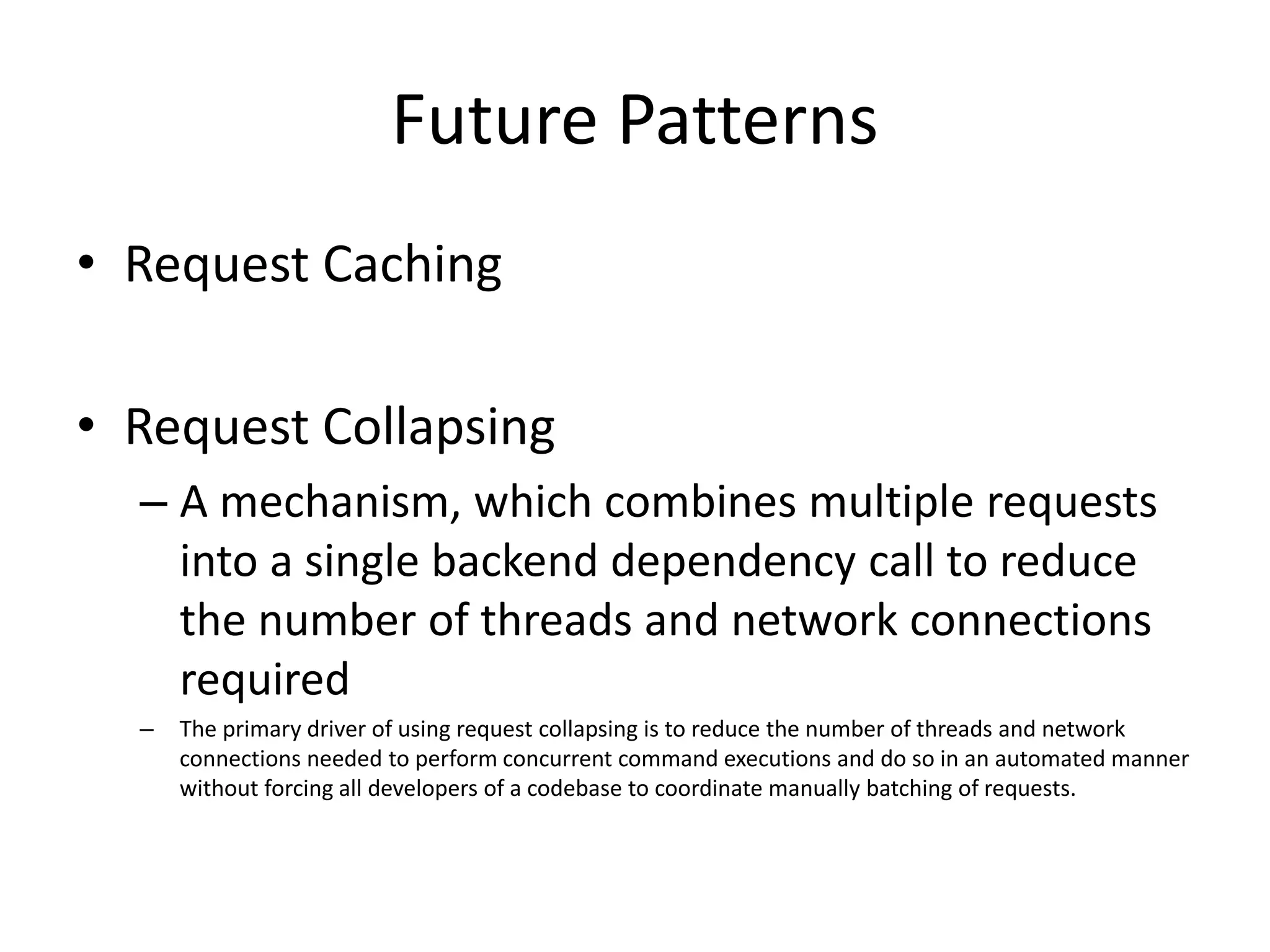 Future Patterns
• Request Caching
• Request Collapsing
– A mechanism, which combines multiple requests
into a single backend dependency call to reduce
the number of threads and network connections
required
– The primary driver of using request collapsing is to reduce the number of threads and network
connections needed to perform concurrent command executions and do so in an automated manner
without forcing all developers of a codebase to coordinate manually batching of requests.
 