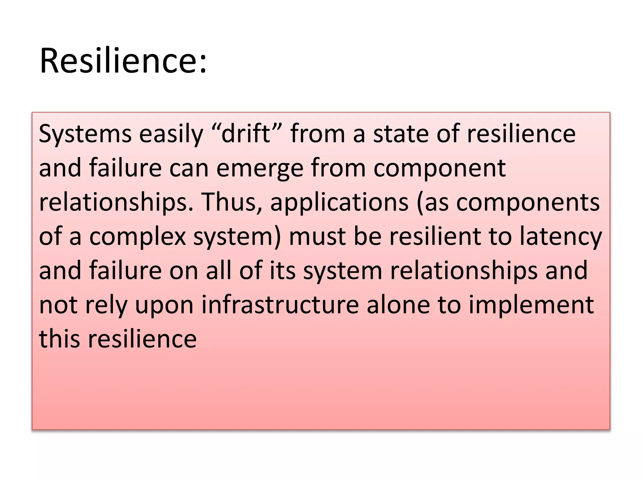 Resilience:
Systems easily “drift” from a state of resilience
and failure can emerge from component
relationships. Thus, applications (as components
of a complex system) must be resilient to latency
and failure on all of its system relationships and
not rely upon infrastructure alone to implement
this resilience
 