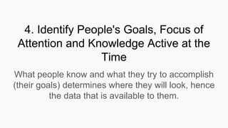4. Identify People's Goals, Focus of
Attention and Knowledge Active at the
Time
What people know and what they try to accomplish
(their goals) determines where they will look, hence
the data that is available to them.
 