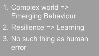 1. Complex world =>
Emerging Behaviour
2. Resilience => Learning
3. No such thing as human
error
 