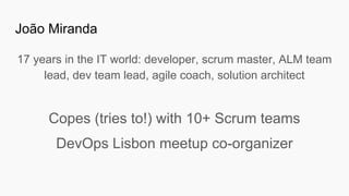 João Miranda
17 years in the IT world: developer, scrum master, ALM team
lead, dev team lead, agile coach, solution architect
Copes (tries to!) with 10+ Scrum teams
DevOps Lisbon meetup co-organizer
 