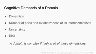 Cognitive Demands of a Domain
● Dynamism
● Number of parts and extensiveness of its interconnections
● Uncertainty
● Risk
A domain is complex if high in all of these dimensions.
* David D. Woods, “Coping with complexity: The psychology of human behaviour in complex systems” (1988)
 