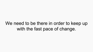 We need to be there in order to keep up
with the fast pace of change.
 