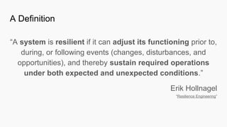 “A system is resilient if it can adjust its functioning prior to,
during, or following events (changes, disturbances, and
opportunities), and thereby sustain required operations
under both expected and unexpected conditions.”
Erik Hollnagel
“Resilience Engineering”
A Definition
 