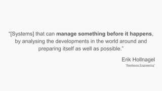 “[Systems] that can manage something before it happens,
by analysing the developments in the world around and
preparing itself as well as possible.”
Erik Hollnagel
“Resilience Engineering”
 