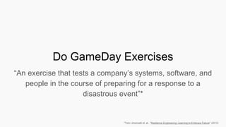 Do GameDay Exercises
“An exercise that tests a company’s systems, software, and
people in the course of preparing for a response to a
disastrous event”*
*Tom Limoncelli et. al., “Resilience Engineering: Learning to Embrace Failure” (2012)
 