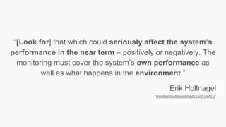 “[Look for] that which could seriously affect the system’s
performance in the near term – positively or negatively. The
monitoring must cover the system’s own performance as
well as what happens in the environment.”
Erik Hollnagel
“Resilience Assessment Grid (RAG)”
 