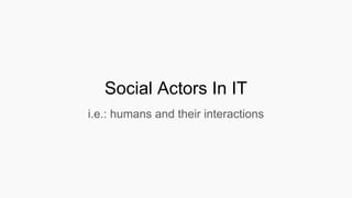 Social Actors In IT
i.e.: humans and their interactions
 