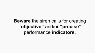 Beware the siren calls for creating
“objective” and/or “precise”
performance indicators.
 