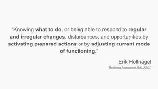 “Knowing what to do, or being able to respond to regular
and irregular changes, disturbances, and opportunities by
activating prepared actions or by adjusting current mode
of functioning.”
Erik Hollnagel
“Resilience Assessment Grid (RAG)”
 