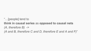 “…[people] tend to
think in causal series as opposed to causal nets
(A, therefore B) ->
(A and B, therefore C and D, therefore E and A and F)”
 
