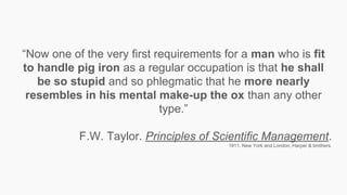 “Now one of the very first requirements for a man who is fit
to handle pig iron as a regular occupation is that he shall
be so stupid and so phlegmatic that he more nearly
resembles in his mental make-up the ox than any other
type.”
F.W. Taylor. Principles of Scientific Management.
1911. New York and London, Harper & brothers.
 