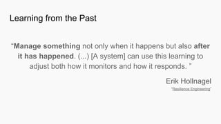 “Manage something not only when it happens but also after
it has happened. (...) [A system] can use this learning to
adjust both how it monitors and how it responds. ”
Erik Hollnagel
“Resilience Engineering”
Learning from the Past
 