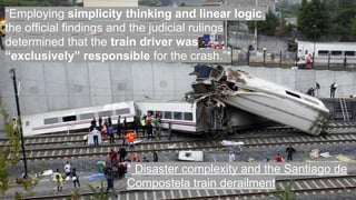 “Employing simplicity thinking and linear logic,
the official findings and the judicial rulings
determined that the train driver was
“exclusively” responsible for the crash.”*
* Disaster complexity and the Santiago de
Compostela train derailment
 