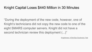 “During the deployment of the new code, however, one of
Knight’s technicians did not copy the new code to one of the
eight SMARS computer servers. Knight did not have a
second technician review this deployment (...)”
Knightmare: A DevOps Cautionary Tale
Knight Capital Loses $440 Million in 30 Minutes
 