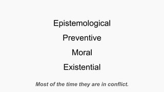 Epistemological
Preventive
Moral
Existential
Most of the time they are in conflict.
 
