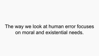 The way we look at human error focuses
on moral and existential needs.
 