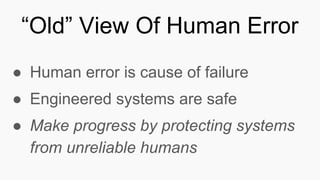 ● Human error is cause of failure
● Engineered systems are safe
● Make progress by protecting systems
from unreliable humans
“Old” View Of Human Error
 