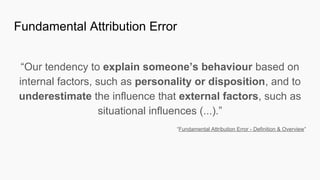 Fundamental Attribution Error
“Our tendency to explain someone’s behaviour based on
internal factors, such as personality or disposition, and to
underestimate the influence that external factors, such as
situational influences (...).”
“Fundamental Attribution Error - Definition & Overview”
 