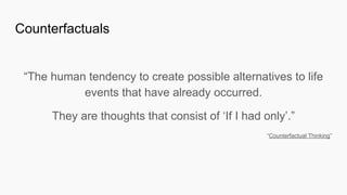 “The human tendency to create possible alternatives to life
events that have already occurred.
They are thoughts that consist of ‘If I had only’.”
“Counterfactual Thinking”
Counterfactuals
 