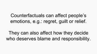 Counterfactuals can affect people’s
emotions, e.g.: regret, guilt or relief.
They can also affect how they decide
who deserves blame and responsibility.
 