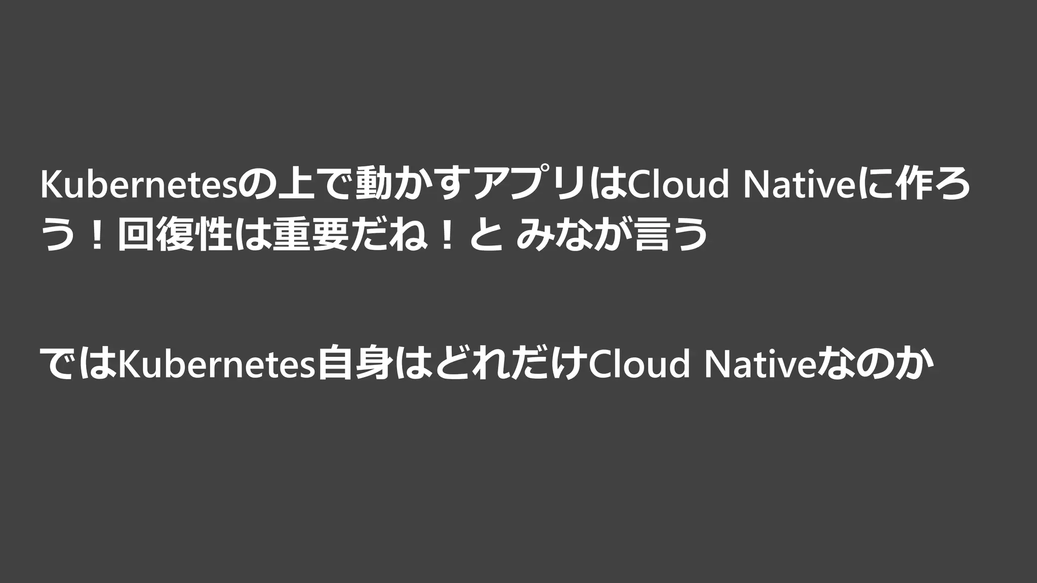 Kubernetesの上で動かすアプリはCloud Nativeに作ろ
う！回復性は重要だね！と みなが言う
ではKubernetes自身はどれだけCloud Nativeなのか
 
