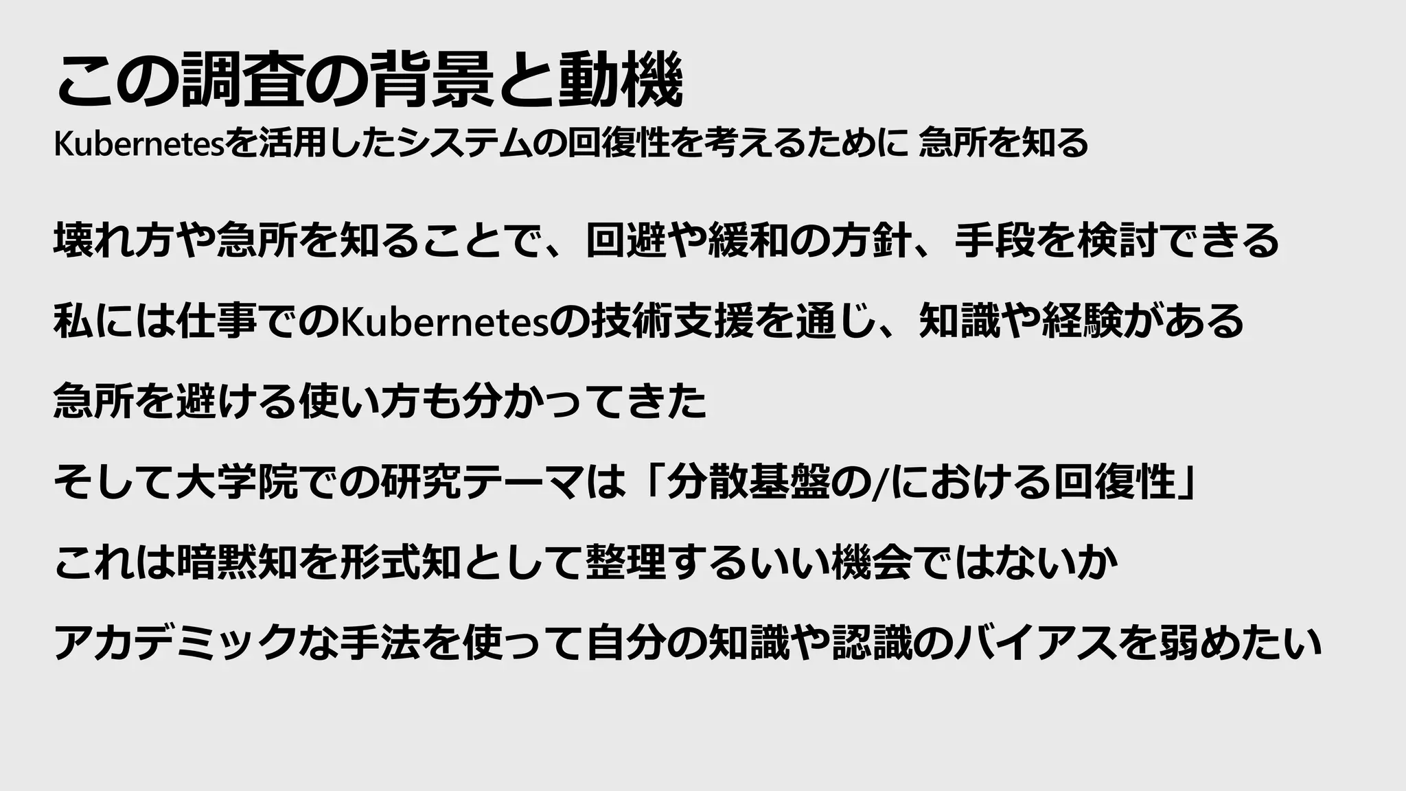 この調査の背景と動機
Kubernetesを活用したシステムの回復性を考えるために 急所を知る
壊れ方や急所を知ることで、回避や緩和の方針、手段を検討できる
私には仕事でのKubernetesの技術支援を通じ、知識や経験がある
急所を避ける使い方も分かってきた
そして大学院での研究テーマは「分散基盤の/における回復性」
これは暗黙知を形式知として整理するいい機会ではないか
アカデミックな手法を使って自分の知識や認識のバイアスを弱めたい
 