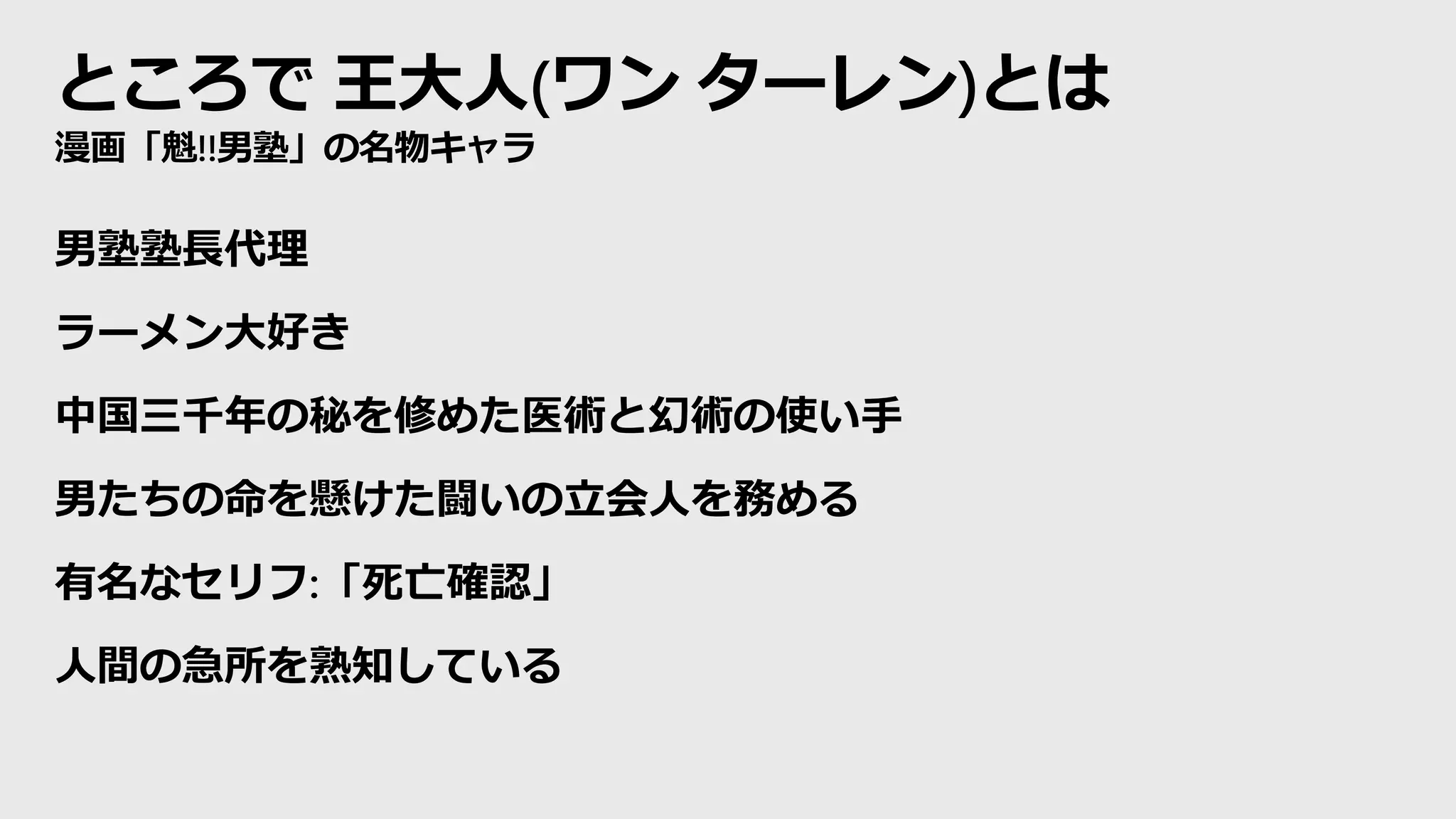 ところで 王大人(ワン ターレン)とは
漫画「魁!!男塾」の名物キャラ
男塾塾長代理
ラーメン大好き
中国三千年の秘を修めた医術と幻術の使い手
男たちの命を懸けた闘いの立会人を務める
有名なセリフ:「死亡確認」
人間の急所を熟知している
 