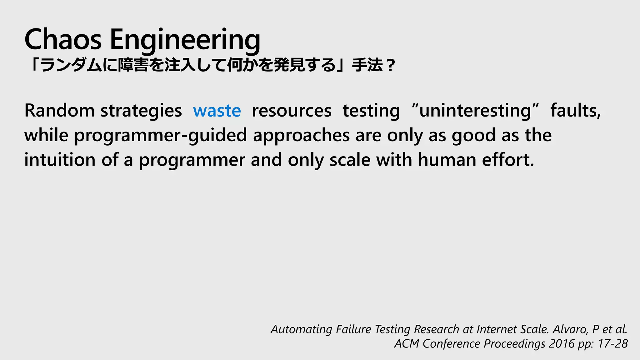Chaos Engineering
「ランダムに障害を注入して何かを発見する」手法？
Random strategies waste resources testing “uninteresting” faults,
while programmer-guided approaches are only as good as the
intuition of a programmer and only scale with human effort.
Automating Failure Testing Research at Internet Scale. Alvaro, P et al.
ACM Conference Proceedings 2016 pp: 17-28
 
