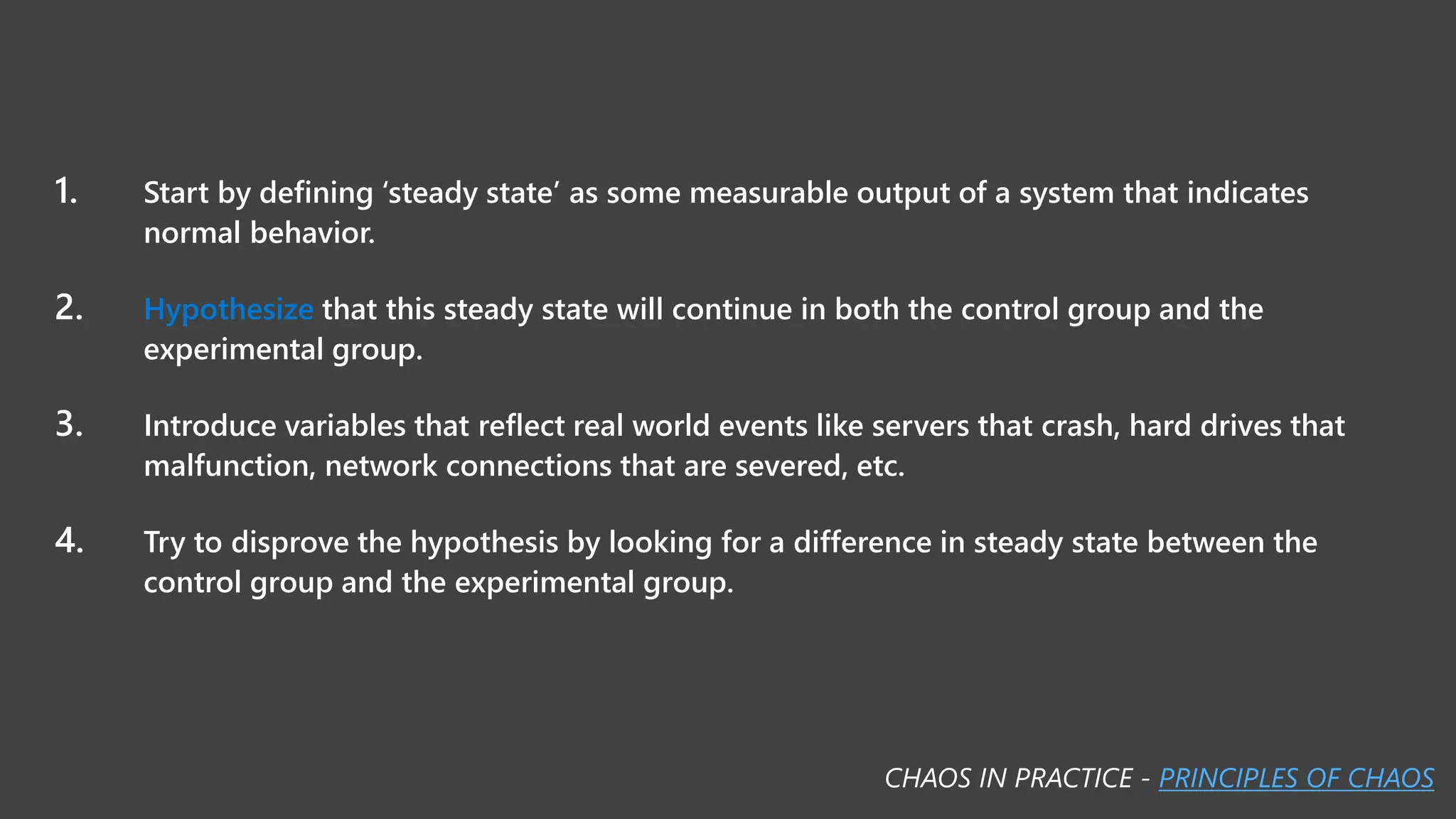 1. Start by defining ‘steady state’ as some measurable output of a system that indicates
normal behavior.
2. Hypothesize that this steady state will continue in both the control group and the
experimental group.
3. Introduce variables that reflect real world events like servers that crash, hard drives that
malfunction, network connections that are severed, etc.
4. Try to disprove the hypothesis by looking for a difference in steady state between the
control group and the experimental group.
CHAOS IN PRACTICE - PRINCIPLES OF CHAOS
 